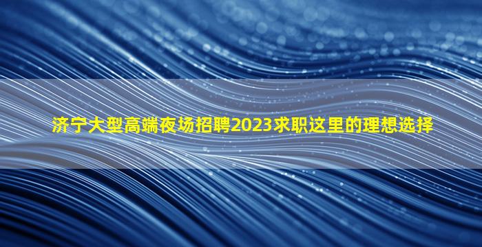 济宁大型高端夜场招聘2023求职这里的理想选择